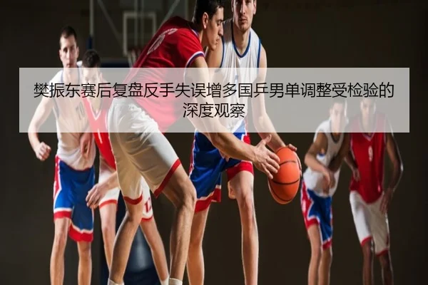 樊振东赛后复盘反手失误增多国乒男单调整受检验的深度观察