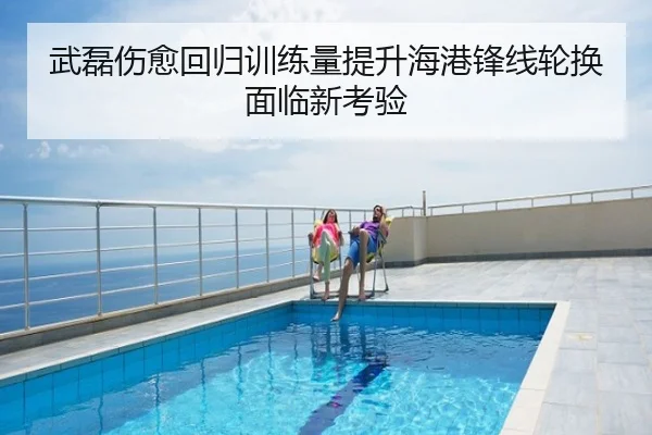 武磊伤愈回归训练量提升海港锋线轮换面临新考验