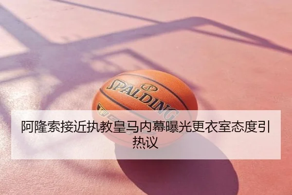 阿隆索接近执教皇马内幕曝光更衣室态度引热议