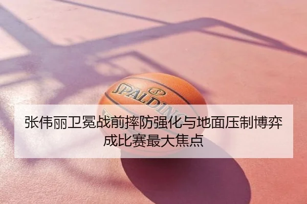 张伟丽卫冕战前摔防强化与地面压制博弈成比赛最大焦点